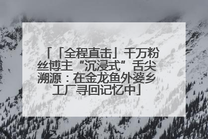 「全程直击」千万粉丝博主“沉浸式”舌尖溯源：在金龙鱼外婆乡工厂寻回记忆中