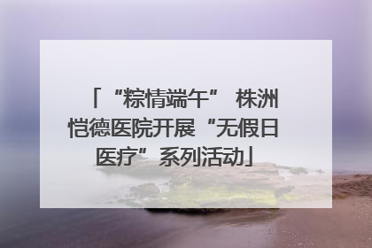 “粽情端午” 株洲恺德医院开展“无假日医疗”系列活动