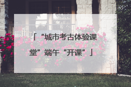 “城市考古体验课堂”端午“开课”