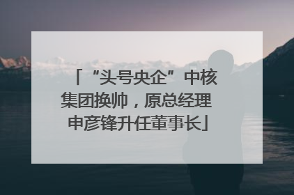 “头号央企”中核集团换帅，原总经理申彦锋升任董事长