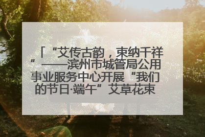 “艾传古韵，束纳千祥”——滨州市城管局公用事业服务中心开展“我们的节日·端午”艾草花束制作主题活动