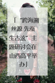 “跨海溯丝源 先蚕生古泫”主题研讨会在山西高平举办