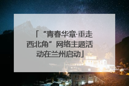 “青春华章·重走西北角”网络主题活动在兰州启动