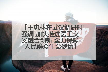 王忠林在武汉调研时强调 加快推进医工交叉融合创新 全力保障人民群众生命健康