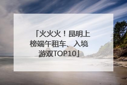 火火火！昆明上榜端午租车、入境游双TOP10