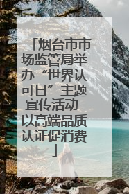 烟台市市场监管局举办“世界认可日”主题宣传活动 以高端品质认证促消费