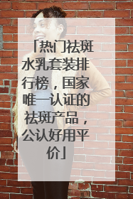 热门祛斑水乳套装排行榜，国家唯一认证的祛斑产品，公认好用平价