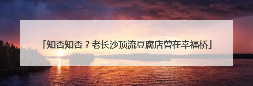 知否知否？老长沙顶流豆腐店曾在幸福桥