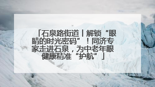 石泉路街道丨解锁“眼睛的时光密码”！同济专家走进石泉，为中老年眼健康精准“护航”