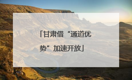 甘肃借“通道优势”加速开放