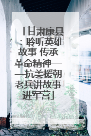 甘肃康县：聆听英雄故事 传承革命精神——抗美援朝老兵讲故事进军营