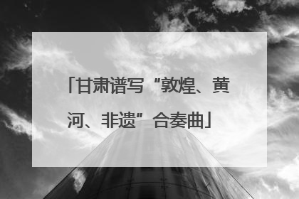 甘肃谱写“敦煌、黄河、非遗”合奏曲