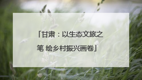 甘肃：以生态文旅之笔 绘乡村振兴画卷