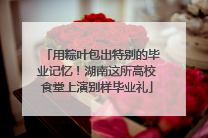 用粽叶包出特别的毕业记忆！湖南这所高校食堂上演别样毕业礼