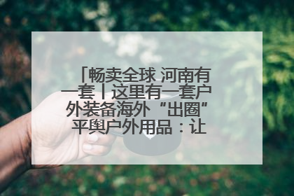 畅卖全球 河南有一套丨这里有一套户外装备海外“出圈” 平舆户外用品：让“休闲风”长红