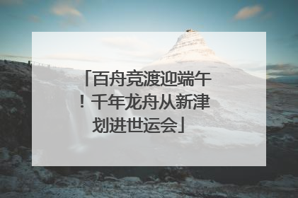 百舟竞渡迎端午！千年龙舟从新津划进世运会