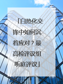 白热化交锋中如何沉着应对？最高检评议组听庭评议
