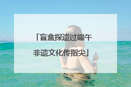 盲盒探遗过端午 非遗文化传指尖