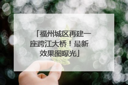 福州城区再建一座跨江大桥！最新效果图曝光