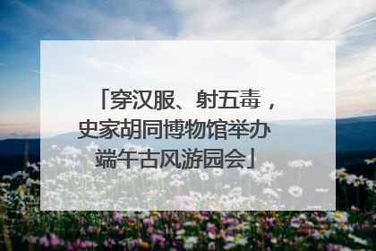 穿汉服、射五毒，史家胡同博物馆举办端午古风游园会