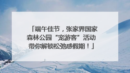 端午佳节，张家界国家森林公园“宠游客”活动带你解锁松弛感假期！