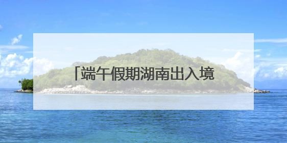 端午假期湖南出入境人数预计增长17%