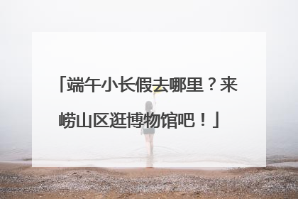 端午小长假去哪里？来崂山区逛博物馆吧！