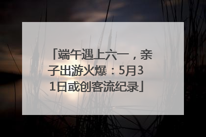 端午遇上六一，亲子出游火爆：5月31日或创客流纪录