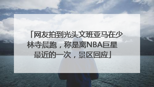 网友拍到光头文班亚马在少林寺晨跑，称是离NBA巨星最近的一次，景区回应