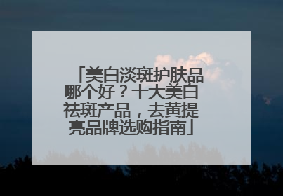 美白淡斑护肤品哪个好？十大美白祛斑产品，去黄提亮品牌选购指南