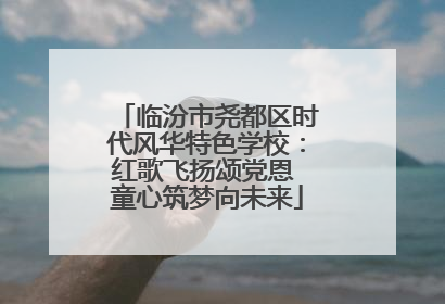 临汾市尧都区时代风华特色学校：红歌飞扬颂党恩 童心筑梦向未来