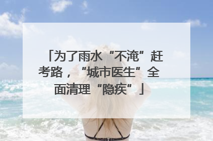 为了雨水“不淹”赶考路，“城市医生”全面清理“隐疾”