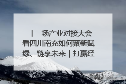 一场产业对接大会 看四川南充如何聚新赋绿、链享未来｜打赢经济发展翻身仗
