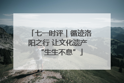 七一时评｜循迹洛阳之行 让文化遗产“生生不息”