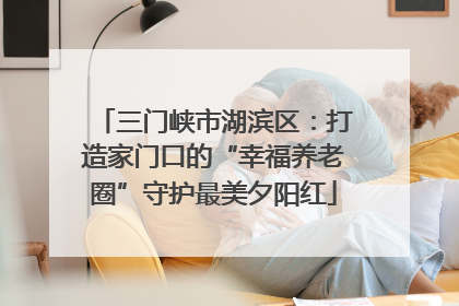 三门峡市湖滨区：打造家门口的“幸福养老圈”守护最美夕阳红