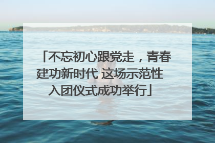 不忘初心跟党走，青春建功新时代 这场示范性入团仪式成功举行