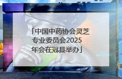 中国中药协会灵芝专业委员会2025年会在冠县举办