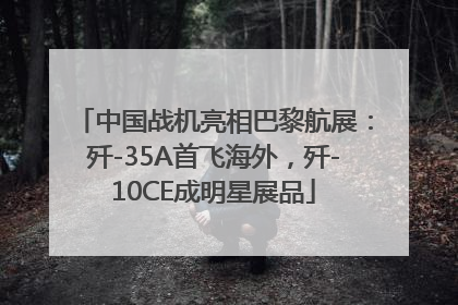 中国战机亮相巴黎航展：歼-35A首飞海外，歼-10CE成明星展品