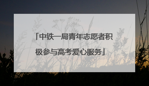 中铁一局青年志愿者积极参与高考爱心服务