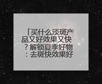 买什么淡斑产品又好效果又快？解锁夏季好物：去斑快效果好的品牌
