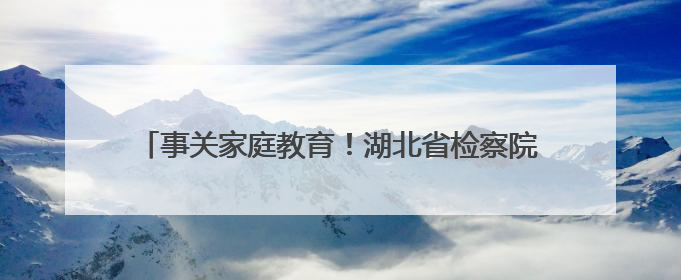 事关家庭教育！湖北省检察院等部门发布典型案（事）例