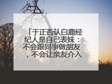 于正否认白鹿经纪人是自己表妹：不会跟同事做朋友，不会让亲友介入到我的工作