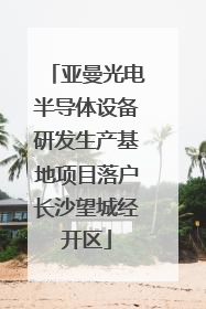 亚曼光电半导体设备研发生产基地项目落户长沙望城经开区