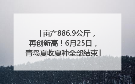 亩产886.9公斤，再创新高！6月25日，青岛夏收夏种全部结束