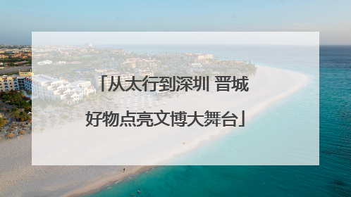 从太行到深圳 晋城好物点亮文博大舞台