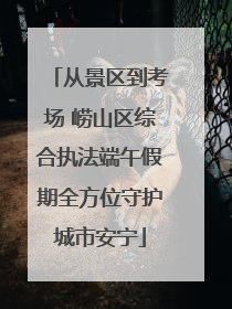 从景区到考场 崂山区综合执法端午假期全方位守护城市安宁