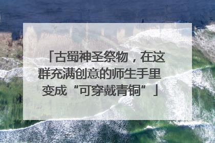 古蜀神圣祭物，在这群充满创意的师生手里变成“可穿戴青铜”