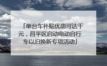 单台车补贴优惠可达千元，昌平区启动电动自行车以旧换新专项活动