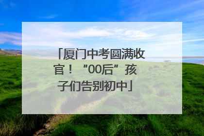 厦门中考圆满收官！“00后”孩子们告别初中
