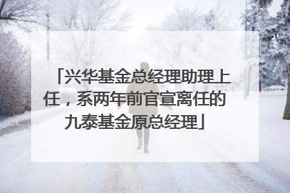兴华基金总经理助理上任，系两年前官宣离任的九泰基金原总经理